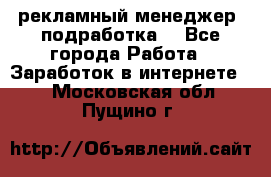 рекламный менеджер (подработка) - Все города Работа » Заработок в интернете   . Московская обл.,Пущино г.